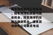 捕鱼游戏制作公司电话,探索海洋的乐趣与商业机会,探索海洋的乐趣与商业机会,捕鱼游戏制作公司联系电话 捕鱼游戏制作公司电话,探索海洋的乐趣与商业机会,探索海洋的乐趣与商业机会,捕鱼游戏制作公司联系电话