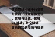 社交网络构建中的策略与挑战，社交媒体营销，策略与挑战，策略 vs 挑战，社交媒体营销的实战指南与挑战