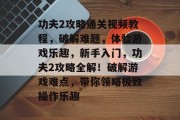 功夫2攻略通关视频教程,破解难题,体验游戏乐趣,新手入门,功夫2攻略全解!破解游戏难点,带你领略极致操作乐趣