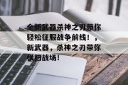 全新武器杀神之刃带你轻松征服战争前线!,新武器,杀神之刃带你横扫战场!