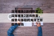 深海捕鱼2游戏教案，深海捕鱼2游戏教案，探索与体验的海洋之旅教学指南