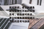 面对挑战,老公玩捕鱼游戏输掉三万后的家庭思考,家庭面对挑战,老公玩捕鱼游戏输掉三万后的思考与抉择 面对挑战,老公玩捕鱼游戏输掉三万后的家庭思考,家庭面对挑战,老公玩捕鱼游戏输掉三万后的思考与抉择