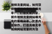 视频流量网站，如何获得优质的内容和高曝光率？，打造优质内容，提升视频流量网站曝光率的策略分享，优质内容制作，打造高曝光率视频网站流量的方法