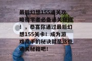 最后幻想155通关攻略初学者必备通关秘籍！，恭喜你通过最后幻想155关卡！成为游戏高手的秘诀就是这些通关秘籍吧！