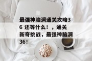 最强神脑洞通关攻略36 还等什么!,通关新奇挑战,最强神脑洞36! 最强神脑洞通关攻略36 还等什么!,通关新奇挑战,最强神脑洞36!