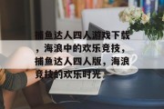 捕鱼达人四人游戏下载，海浪中的欢乐竞技，捕鱼达人四人版，海浪竞技的欢乐时光