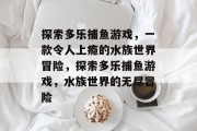 探索多乐捕鱼游戏，一款令人上瘾的水族世界冒险，探索多乐捕鱼游戏，水族世界的无尽冒险