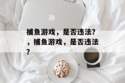 捕鱼游戏,是否违法?,捕鱼游戏,是否违法? 捕鱼游戏,是否违法?,捕鱼游戏,是否违法?