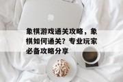 象棋游戏通关攻略,象棋如何通关?专业玩家必备攻略分享
