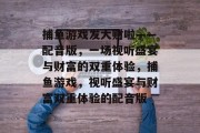 捕鱼游戏发大财啦——配音版,一场视听盛宴与财富的双重体验,捕鱼游戏,视听盛宴与财富双重体验的配音版 捕鱼游戏发大财啦——配音版,一场视听盛宴与财富的双重体验,捕鱼游戏,视听盛宴与财富双重体验的配音版