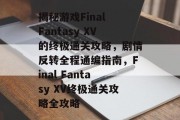 揭秘游戏Final Fantasy XV的终极通关攻略,剧情反转全程通编指南,Final Fantasy XV终极通关攻略全攻略 揭秘游戏Final Fantasy XV的终极通关攻略,剧情反转全程通编指南,Final Fantasy XV终极通关攻略全攻略