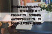 哪款捕鱼游戏可以换钱?——警惕网络游戏中的非法行为,警惕网络游戏中的非法行为,如何选择正规捕鱼游戏换钱? 哪款捕鱼游戏可以换钱?——警惕网络游戏中的非法行为,警惕网络游戏中的非法行为,如何选择正规捕鱼游戏换钱?