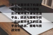 在云计算环境下构建云盘平台的挑战与策略，云计算环境下建设云盘平台，挑战与策略分析，云计算环境下的云盘平台，挑战、策略与挑战分析