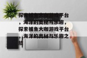 探索捕鱼大咖游戏平台，海洋的奥秘与乐趣，探索捕鱼大咖游戏平台，海洋的奥秘与乐趣之旅