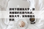 游戏下载捕鱼大亨,深海捕猎的乐趣与挑战,捕鱼大亨,深海猎趣与挑战 游戏下载捕鱼大亨,深海捕猎的乐趣与挑战,捕鱼大亨,深海猎趣与挑战