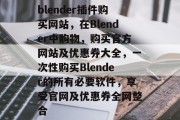 blender插件购买网站，在Blender中购物，购买官方网站及优惠券大全，一次性购买Blender的所有必要软件，享受官网及优惠券全网整合