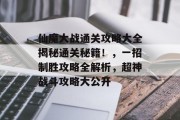 仙魔大战通关攻略大全揭秘通关秘籍！，一招制胜攻略全解析，超神战斗攻略大公开