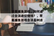 苹果捕鱼游戏,如何通过合法途径赚钱?,苹果捕鱼游戏合法盈利途径探索 苹果捕鱼游戏,如何通过合法途径赚钱?,苹果捕鱼游戏合法盈利途径探索