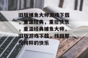 旧版捕鱼大师游戏下载,重温经典,重拾快乐,重温经典捕鱼大师,旧版游戏下载,找回那份纯粹的快乐 旧版捕鱼大师游戏下载,重温经典,重拾快乐,重温经典捕鱼大师,旧版游戏下载,找回那份纯粹的快乐