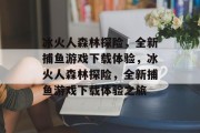 冰火人森林探险,全新捕鱼游戏下载体验,冰火人森林探险,全新捕鱼游戏下载体验之旅 冰火人森林探险,全新捕鱼游戏下载体验,冰火人森林探险,全新捕鱼游戏下载体验之旅