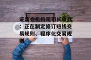 证监会机构司司长申兵：正在制定修订短线交易规则、程序化交易规则