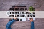 猫咪捕鱼的乐趣,一款平板游戏下载体验,猫咪捕鱼的乐趣,平板游戏下载体验 猫咪捕鱼的乐趣,一款平板游戏下载体验,猫咪捕鱼的乐趣,平板游戏下载体验