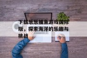 下载乐乐捕鱼游戏国际版，探索海洋的乐趣与挑战