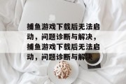 捕鱼游戏下载后无法启动,问题诊断与解决,捕鱼游戏下载后无法启动,问题诊断与解决 捕鱼游戏下载后无法启动,问题诊断与解决,捕鱼游戏下载后无法启动,问题诊断与解决