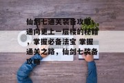 仙剑七通关装备攻略,通向更上一层楼的秘籍,掌握必备法宝 掌握通关之路,仙剑七装备攻略