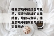 捕鱼游戏中的炮台与鱼竿,探索与挑战的完美结合,炮台与鱼竿,捕鱼游戏中的探索与挑战完美结合 捕鱼游戏中的炮台与鱼竿,探索与挑战的完美结合,炮台与鱼竿,捕鱼游戏中的探索与挑战完美结合