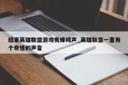 结束英雄联盟游戏有蜂鸣声_英雄联盟一直有个奇怪的声音 结束英雄联盟游戏有蜂鸣声_英雄联盟一直有个奇怪的声音
