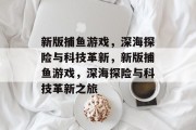 新版捕鱼游戏,深海探险与科技革新,新版捕鱼游戏,深海探险与科技革新之旅 新版捕鱼游戏,深海探险与科技革新,新版捕鱼游戏,深海探险与科技革新之旅