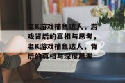 老K游戏捕鱼达人,游戏背后的真相与思考,老K游戏捕鱼达人,背后的真相与深度思考 老K游戏捕鱼达人,游戏背后的真相与思考,老K游戏捕鱼达人,背后的真相与深度思考