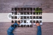 正版大型真实捕鱼游戏下载，体验海洋捕鱼的乐趣，正版大型真实捕鱼游戏下载，尽享海洋捕鱼乐趣的体验