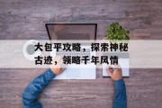 大包平攻略，探索神秘古迹，领略千年风情