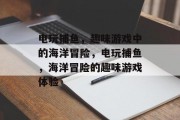 电玩捕鱼,趣味游戏中的海洋冒险,电玩捕鱼,海洋冒险的趣味游戏体验 电玩捕鱼,趣味游戏中的海洋冒险,电玩捕鱼,海洋冒险的趣味游戏体验