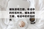 捕鱼游戏之趣,电话中的欢乐时光,捕鱼游戏之趣,电话中的欢乐时光 捕鱼游戏之趣,电话中的欢乐时光,捕鱼游戏之趣,电话中的欢乐时光