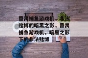 番禺捕鱼游戏机,非法赌博的暗黑之影,番禺捕鱼游戏机,暗黑之影下的非法赌博 番禺捕鱼游戏机,非法赌博的暗黑之影,番禺捕鱼游戏机,暗黑之影下的非法赌博