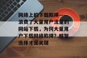 网络上的下载陷阱——浪费了大量用户流量的网站下载，为何大量用户下载网络陷阱？明智选择才是关键