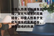 印度人热衷于玩捕鱼游戏,文化与娱乐的完美结合,印度人热衷于文化与娱乐的完美结合,捕鱼游戏的热潮 印度人热衷于玩捕鱼游戏,文化与娱乐的完美结合,印度人热衷于文化与娱乐的完美结合,捕鱼游戏的热潮