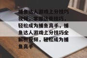捕鱼达人游戏上分技巧视频,掌握这些技巧,轻松成为捕鱼高手,捕鱼达人游戏上分技巧全解析视频,轻松成为捕鱼高手 捕鱼达人游戏上分技巧视频,掌握这些技巧,轻松成为捕鱼高手,捕鱼达人游戏上分技巧全解析视频,轻松成为捕鱼高手