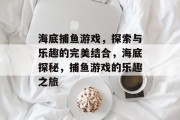 海底捕鱼游戏,探索与乐趣的完美结合,海底探秘,捕鱼游戏的乐趣之旅 海底捕鱼游戏,探索与乐趣的完美结合,海底探秘,捕鱼游戏的乐趣之旅