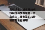 荒岛求生,捕鱼笼的巧妙制作与生存策略,荒岛求生,捕鱼笼的巧妙制作与生存策略 荒岛求生,捕鱼笼的巧妙制作与生存策略,荒岛求生,捕鱼笼的巧妙制作与生存策略