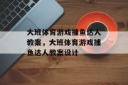 大班体育游戏捕鱼达人教案,大班体育游戏捕鱼达人教案设计 大班体育游戏捕鱼达人教案,大班体育游戏捕鱼达人教案设计