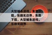 大型捕鱼游戏，免费下载，乐趣无边界，免费下载，大型捕鱼游戏，乐趣无边界