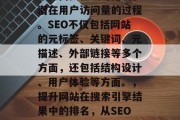 SEO（搜索引擎优化）是指通过改善网站在搜索引擎结果中的排名来提高其在线可见度和潜在用户访问量的过程。SEO不仅包括网站的元标签、关键词、元描述、外部链接等多个方面，还包括结构设计、用户体验等方面。，提升网站在搜索引擎结果中的排名，从SEO优化开始！，搜索引擎优化，从元标签到用户体验，全面提升网站可见度和流量的方法