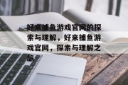 好来捕鱼游戏官网的探索与理解，好来捕鱼游戏官网，探索与理解之旅