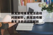 辰龙游戏捕鱼无法启动问题解析,辰龙游戏捕鱼无法启动问题解析 辰龙游戏捕鱼无法启动问题解析,辰龙游戏捕鱼无法启动问题解析