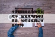 经营招聘网站的流量与效率，运营成功的关键因素，如何提高网站流量与效率