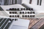 血色之地 游戏通关攻略视频,血色之地游戏通关攻略,你得先走好每一步! 血色之地 游戏通关攻略视频,血色之地游戏通关攻略,你得先走好每一步!
